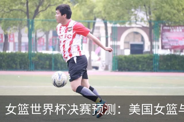 女篮世界杯决赛预测：美国女篮与法国女篮的激烈对抗
