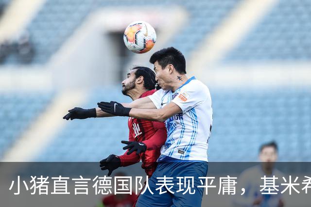 小猪直言德国队表现平庸，基米希坦言需大幅提升