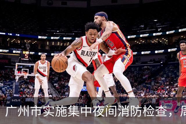 广州市实施集中夜间消防检查，周三晚定期进行